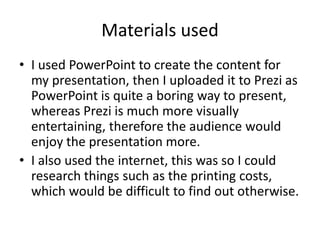 Materials used
• I used PowerPoint to create the content for
my presentation, then I uploaded it to Prezi as
PowerPoint is quite a boring way to present,
whereas Prezi is much more visually
entertaining, therefore the audience would
enjoy the presentation more.
• I also used the internet, this was so I could
research things such as the printing costs,
which would be difficult to find out otherwise.
 