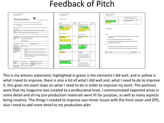 Feedback of Pitch
This is my witness statement, highlighted in green is the elements I did well, and in yellow is
what I need to improve, there is also a list of what I did well and, what I need to do to improve
it, this gives me exact steps on what I need to do in order to improve my work. The positives
were that my magazine was created to a professional level, I communicated expected areas in
some detail and all my pre-production materials were fit for purpose, as well as many aspects
being creative. The things I needed to improve was minor issues with the front cover and DPS,
also I need to add more detail to my production plan
 