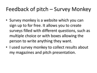 Feedback of pitch – Survey Monkey
• Survey monkey is a website which you can
sign up to for free. It allows you to create
surveys filled with different questions, such as
multiple choice or with boxes allowing the
person to write anything they want.
• I used survey monkey to collect results about
my magazines and pitch presentation.
 