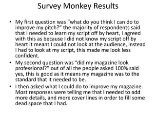 Survey Monkey Results
• My first question was “what do you think I can do to
improve my pitch?” the majority of respondents said
that I needed to learn my script off by heart, I agreed
with this as because I did not know my script off by
heart it meant I could not look at the audience, instead
I had to look at my script, this made me look less
confident.
• My second question was “did my magazine look
professional?” out of all the people asked 100% said
yes, this is good as it means my magazine was to the
standard that it needed to be.
• I then asked what I could do to improve my magazine.
Most responses were telling me that I needed to add
more details, and more cover lines in order to fill some
dead space that I had.
 