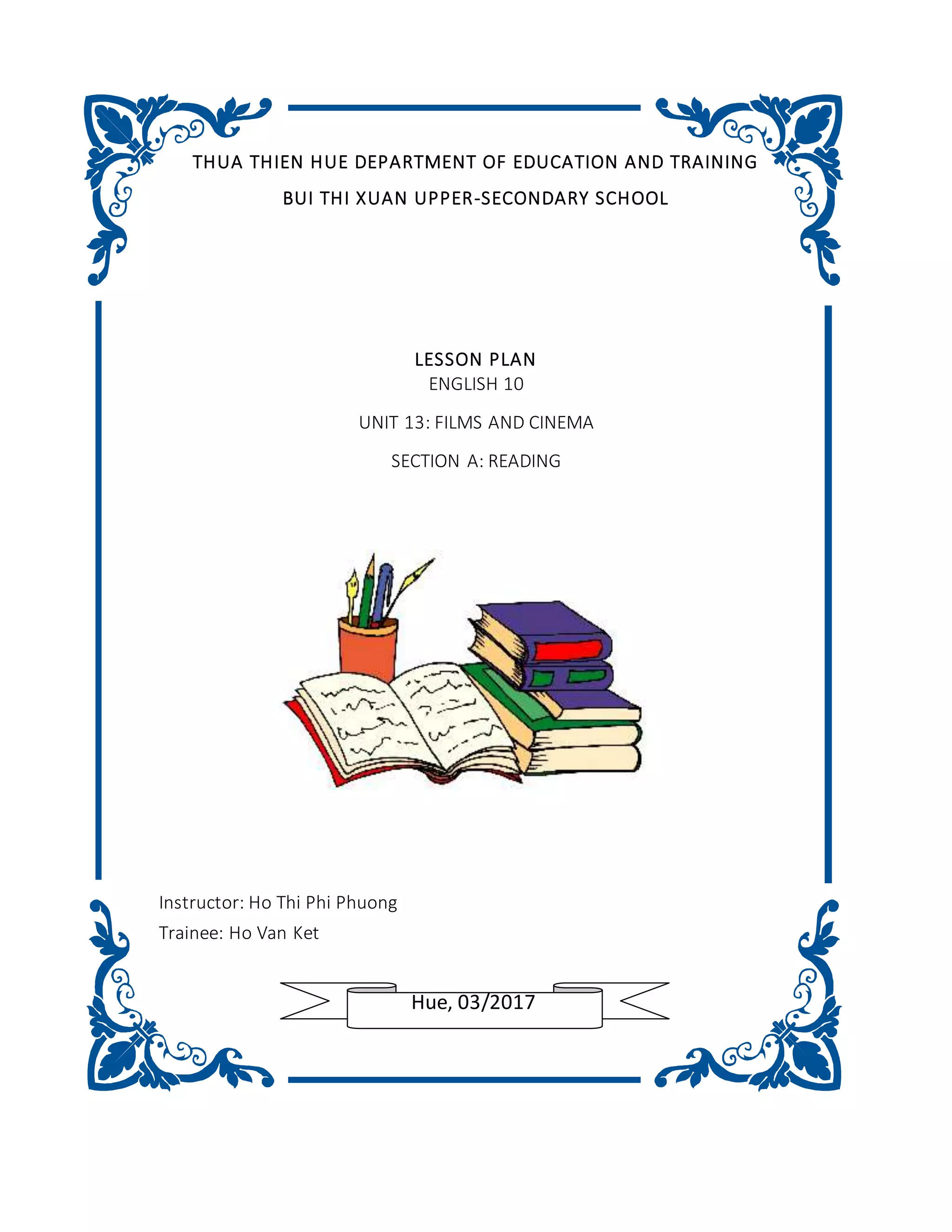 THUA THIEN HUE DEPARTMENT OF EDUCATION AND TRAINING
BUI THI XUAN UPPER-SECONDARY SCHOOL
LESSON PLAN
ENGLISH 10
UNIT 13: FILMS AND CINEMA
SECTION A: READING
Instructor: Ho Thi Phi Phuong
Trainee: Ho Van Ket
Hue, 03/2017
 
