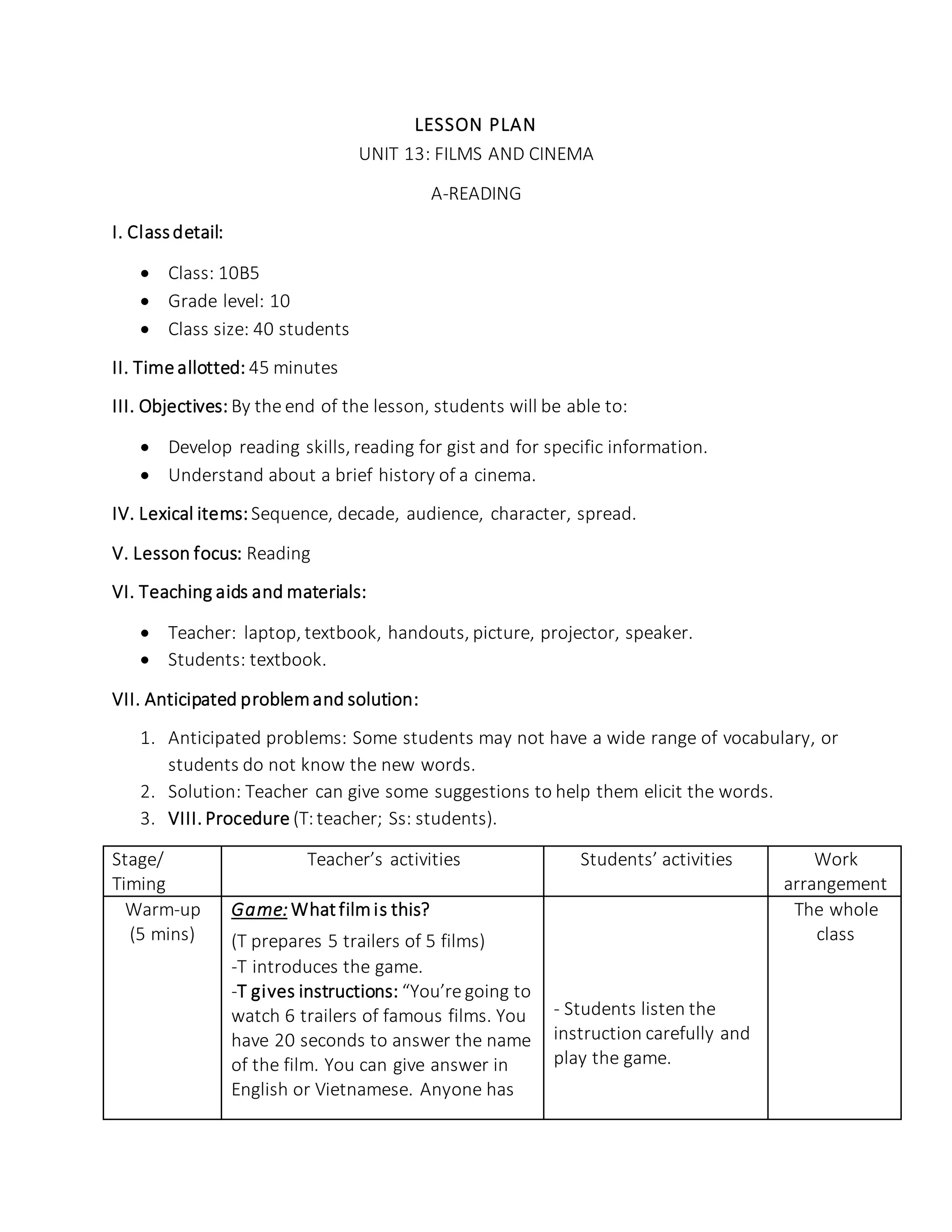 LESSON PLAN
UNIT 13: FILMS AND CINEMA
A-READING
I. Classdetail:
 Class: 10B5
 Grade level: 10
 Class size: 40 students
II. Time allotted: 45 minutes
III. Objectives: By the end of the lesson, students will be able to:
 Develop reading skills, reading for gist and for specific information.
 Understand about a brief history of a cinema.
IV. Lexical items: Sequence, decade, audience, character, spread.
V. Lesson focus: Reading
VI. Teaching aids and materials:
 Teacher: laptop, textbook, handouts, picture, projector, speaker.
 Students: textbook.
VII. Anticipated problemand solution:
1. Anticipated problems: Some students may not have a wide range of vocabulary, or
students do not know the new words.
2. Solution: Teacher can give some suggestions to help them elicit the words.
3. VIII. Procedure (T:teacher; Ss: students).
Stage/
Timing
Teacher’s activities Students’ activities Work
arrangement
Warm-up
(5 mins)
Game: Whatfilmis this?
(T prepares 5 trailers of 5 films)
-T introduces the game.
-T gives instructions: “You’re going to
watch 6 trailers of famous films. You
have 20 seconds to answer the name
of the film. You can give answer in
English or Vietnamese. Anyone has
- Students listen the
instruction carefully and
play the game.
The whole
class
 