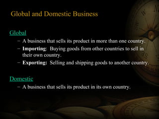Global and Domestic Business
Global
– A business that sells its product in more than one country.
– Importing: Buying goods from other countries to sell in
their own country.
– Exporting: Selling and shipping goods to another country.

Domestic
– A business that sells its product in its own country.

 