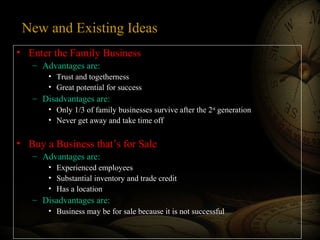New and Existing Ideas
• Enter the Family Business
– Advantages are:
• Trust and togetherness
• Great potential for success

– Disadvantages are:
• Only 1/3 of family businesses survive after the 2nd generation
• Never get away and take time off

• Buy a Business that’s for Sale
– Advantages are:
• Experienced employees
• Substantial inventory and trade credit
• Has a location

– Disadvantages are:
• Business may be for sale because it is not successful

 