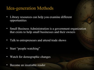 Idea-generation Methods
• Library resources can help you examine different
opportunities
• Small Business Administration is a government organization
that exists to help small businesses and their owners
• Talk to entrepreneurs and attend trade shows
• Start “people watching”
• Watch for demographic changes
• Become an insatiable reader

 
