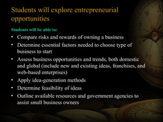 Students will explore entrepreneurial
opportunities
Students will be able to:

• Compare risks and rewards of owning a business
• Determine essential factors needed to choose type of
business to start
• Assess business opportunities and trends, both domestic
and global (include new and existing ideas, franchises, and
web-based enterprises)
• Apply idea-generation methods
• Determine feasibility of ideas
• Outline available resources and government agencies to
assist small business owners

 