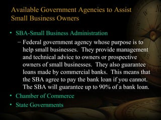 Available Government Agencies to Assist
Small Business Owners
• SBA-Small Business Administration
– Federal government agency whose purpose is to
help small businesses. They provide management
and technical advice to owners or prospective
owners of small businesses. They also guarantee
loans made by commercial banks. This means that
the SBA agree to pay the bank loan if you cannot.
The SBA will guarantee up to 90% of a bank loan.
• Chamber of Commerce
• State Governments

 