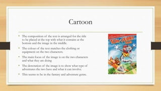 Cartoon
• The composition of the text is arranged for the title
to be placed at the top with what it contains at the
bottom and the image in the middle.
• The colour of the text matches the clothing or
equipment on the two characters.
• The main focus of the image is on the two characters
and what they are doing
• The denotation of the image is to show what type of
adventures the two have and what it can involve.
• This seems to be in the fantasy and adventure genre.
 
