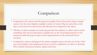 Comparison
• Compared to the cartoon and the pop-art examples I have chosen the anime example
seems to be the more brighter example in terms of colour. Pop-art seems like a style
that is used more for comic books and old cartoons compared to the others.
• All three of these examples are tying top persuade the audience to either read or watch
something. The cartoon and anime examples rely on the visual representation of the
characters while the pop-art relies on the representation of the word and what it
connotes.
• Compared to cartoon and pop-art the anime example seems to be the one of the 3 that
uses more brighter and compressed colours to show complexion on what it is showing.
This could be characters, location, objects and more.
 