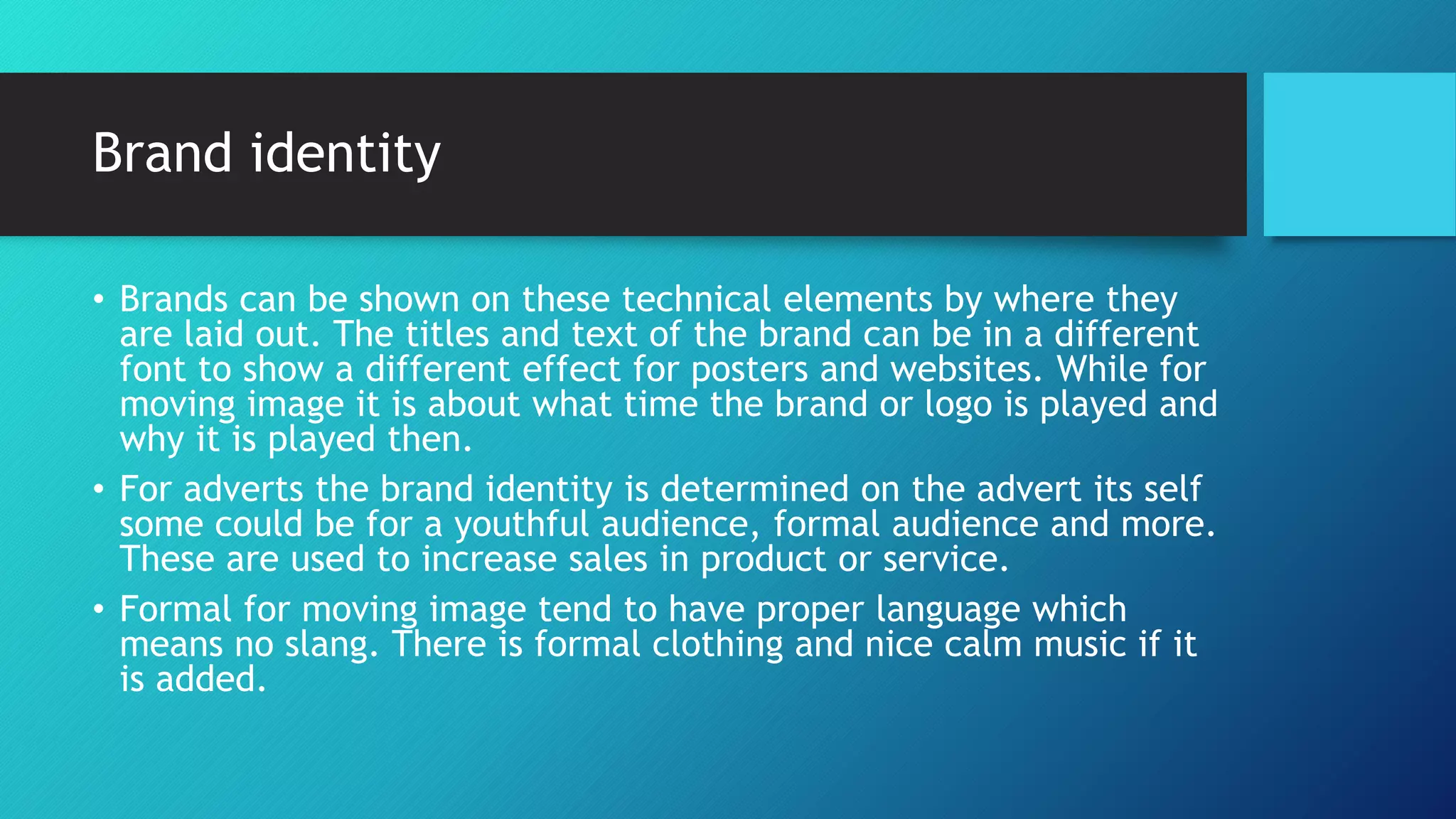 Brand identity
• Brands can be shown on these technical elements by where they
are laid out. The titles and text of the brand can be in a different
font to show a different effect for posters and websites. While for
moving image it is about what time the brand or logo is played and
why it is played then.
• For adverts the brand identity is determined on the advert its self
some could be for a youthful audience, formal audience and more.
These are used to increase sales in product or service.
• Formal for moving image tend to have proper language which
means no slang. There is formal clothing and nice calm music if it
is added.
 