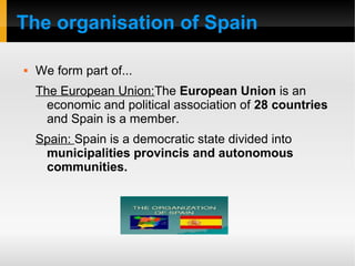 The organisation of Spain
 We form part of...
The European Union:The European Union is an
economic and political association of 28 countries
and Spain is a member.
Spain: Spain is a democratic state divided into
municipalities provincis and autonomous
communities.
 