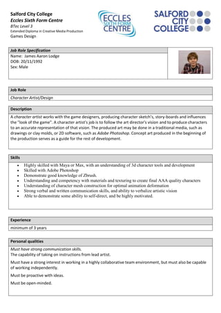 Salford City College
Eccles Sixth Form Centre
BTec Level 3
Extended Diploma in Creative Media Production
Games Design


Job Role Specification
Name: James Aaron Lodge
DOB: 20/11/1992
Sex: Male




Job Role
Character Artist/Design

Description
A character artist works with the game designers, producing character sketch’s, story-boards and influences
the "look of the game". A character artist's job is to follow the art director's vision and to produce characters
to an accurate representation of that vision. The produced art may be done in a traditional media, such as
drawings or clay molds, or 2D software, such as Adobe Photoshop. Concept art produced in the beginning of
the production serves as a guide for the rest of development.



Skills
         Highly skilled with Maya or Max, with an understanding of 3d character tools and development
         Skilled with Adobe Photoshop
         Demonstrate good knowledge of Zbrush.
         Understanding and competency with materials and texturing to create final AAA quality characters
         Understanding of character mesh construction for optimal animation deformation
         Strong verbal and written communication skills, and ability to verbalize artistic vision
         Able to demonstrate some ability to self-direct, and be highly motivated.




Experience
minimum of 3 years


Personal qualities
Must have strong communication skills.
The capability of taking on instructions from lead artist.
Must have a strong interest in working in a highly collaborative team environment, but must also be capable
of working independently.
Must be proactive with ideas.
Must be open-minded.
 
