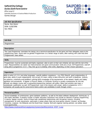 SalfordCity College
Eccles Sixth FormCentre
BTec Level 3
Extended Diploma in Creative Media Production
Games Design
Job Role Specification
Name: Ben Storer
DOB: 11/8/1996
Sex: Male
Job Role
Programmer
Description
The Lead Programmer translates the design into a technical specification for the game and then delegates tasks to the
programming team. Some work as general Programmers on a whole range of tasks, often working with code that other
Programmers have written.
Skills
Programmers must be systematic and highly organised, able to work on their own initiative and also with the rest of the
team. Responsibilities are varied but interconnected and good communication skills are a must. All Programmers start off
being able to programme in C++. They then go on to develop other skills, depending on their chosen specialism.
Experience
ability to write in C, C++ and other languages; specific platform experience – e.g. PS2, DirectX; good understanding of
game play; ability to work independently and as part of a team; ability to take instruction and work to deadlines, tenacity
and patience; creativity and problem solving skills knowledge of the requirements of the relevant Health and Safety
legislation and procedures. A degree in Physics, Maths, or Computer Science is usually a prerequisite for this role,
although any degree course with a substantial programming element will suffice. Many new entrants also have a
postgraduate qualification as well. All Programmers start in the industry with proven ability to programme in C++
(companies will usually ask for some kind of demo and/or ask candidates to work through a test).
Personal qualities
Sound knowledge of contemporary game hardware platforms, as well as the latest software development techniques, is
also highly desirable. A growing number of higher education institutions now include an element of games programming
in various degree courses. Some of these have established relationships with the games industry, including
arrangements for work placements, particularly in areas where there are local games industry 'clusters', eg Dundee,
Yorkshire, Liverpool, the Midlands and the South East. Creative Skill set's regional training partners can advise about
local opportunities.
http://www.creativeskillset.org/games/careers/profiles/article_4727_1.asp
 