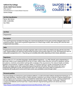Salford City College
Eccles Sixth Form Centre
BTec Level 3
Extended Diploma in Creative Media Production
Games Design
Job Role Specification
Name: Ben Storer
DOB: 11/8/1996
Sex: Male
Job Role
Programmer
Description
The Lead Programmer translates the design into a technical specification for the game and then delegates tasks to the
programming team. Some work as general Programmers on a whole range of tasks, often working with code that other
Programmers have written.
Skills
Programmers must be systematic and highly organised, able to work on their own initiative and also with the rest of the
team. Responsibilities are varied but interconnected and good communication skills are a must. All Programmers start off
being able to programme in C++. They then go on to develop other skills, depending on their chosen specialism.
Experience
ability to write in C, C++ and other languages; specific platform experience – e.g. PS2, DirectX; good understanding of
game play; ability to work independently and as part of a team; ability to take instruction and work to deadlines, tenacity
and patience; creativity and problem solving skills knowledge of the requirements of the relevant Health and Safety
legislation and procedures. A degree in Physics, Maths, or Computer Science is usually a prerequisite for this role,
although any degree course with a substantial programming element will suffice. Many new entrants also have a
postgraduate qualification as well. All Programmers start in the industry with proven ability to programme in C++
(companies will usually ask for some kind of demo and/or ask candidates to work through a test).
Personal qualities
Sound knowledge of contemporary game hardware platforms, as well as the latest software development techniques, is
also highly desirable. A growing number of higher education institutions now include an element of games programming in
various degree courses. Some of these have established relationships with the games industry, including arrangements
for work placements, particularly in areas where there are local games industry 'clusters', eg Dundee, Yorkshire,
Liverpool, the Midlands and the South East. Creative Skill set's regional training partners can advise about local
opportunities.
http://www.creativeskillset.org/games/careers/profiles/article_4727_1.asp
 