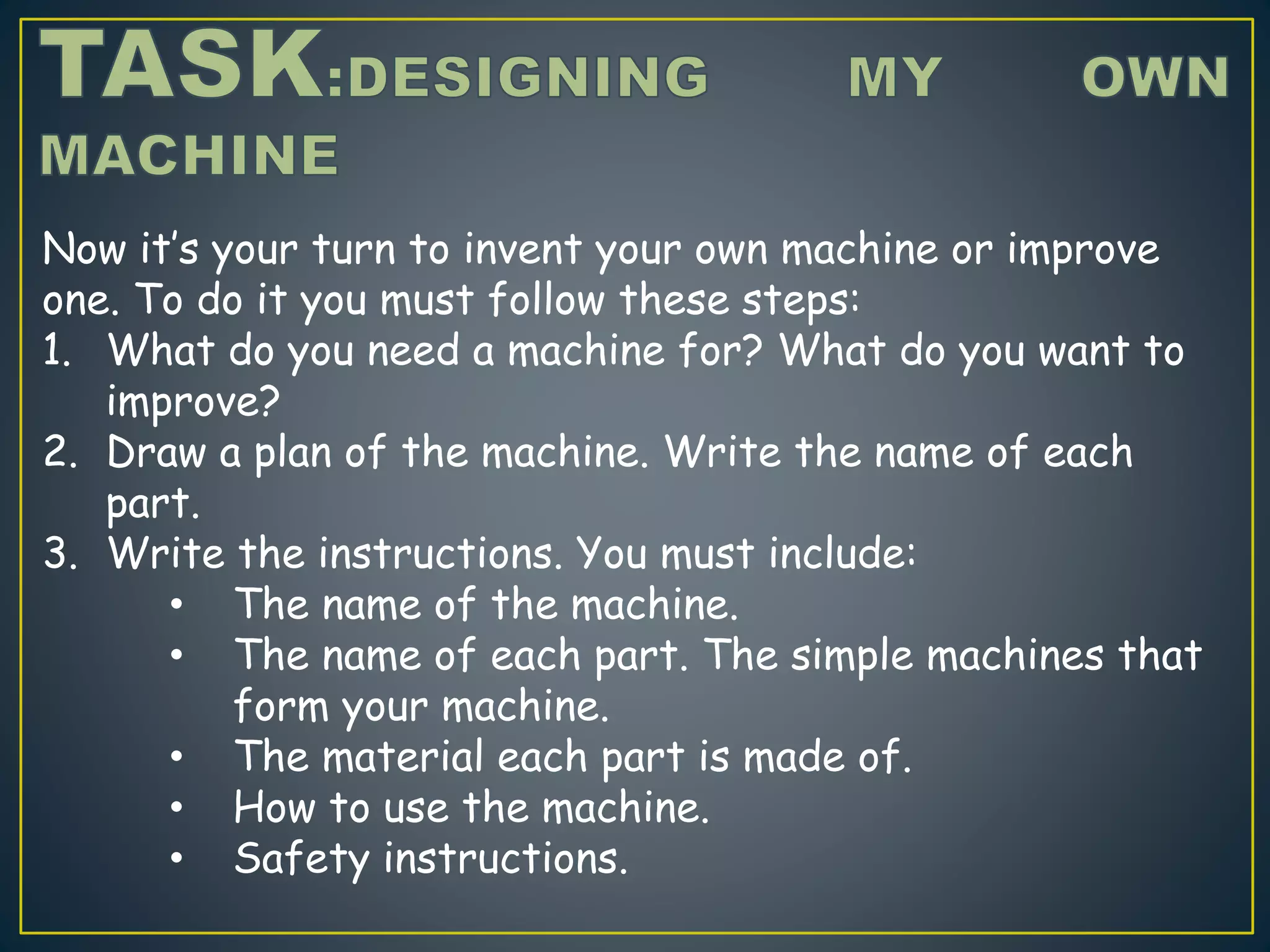 Now it’s your turn to invent your own machine or improve
one. To do it you must follow these steps:
1. What do you need a machine for? What do you want to
improve?
2. Draw a plan of the machine. Write the name of each
part.
3. Write the instructions. You must include:
• The name of the machine.
• The name of each part. The simple machines that
form your machine.
• The material each part is made of.
• How to use the machine.
• Safety instructions.
 