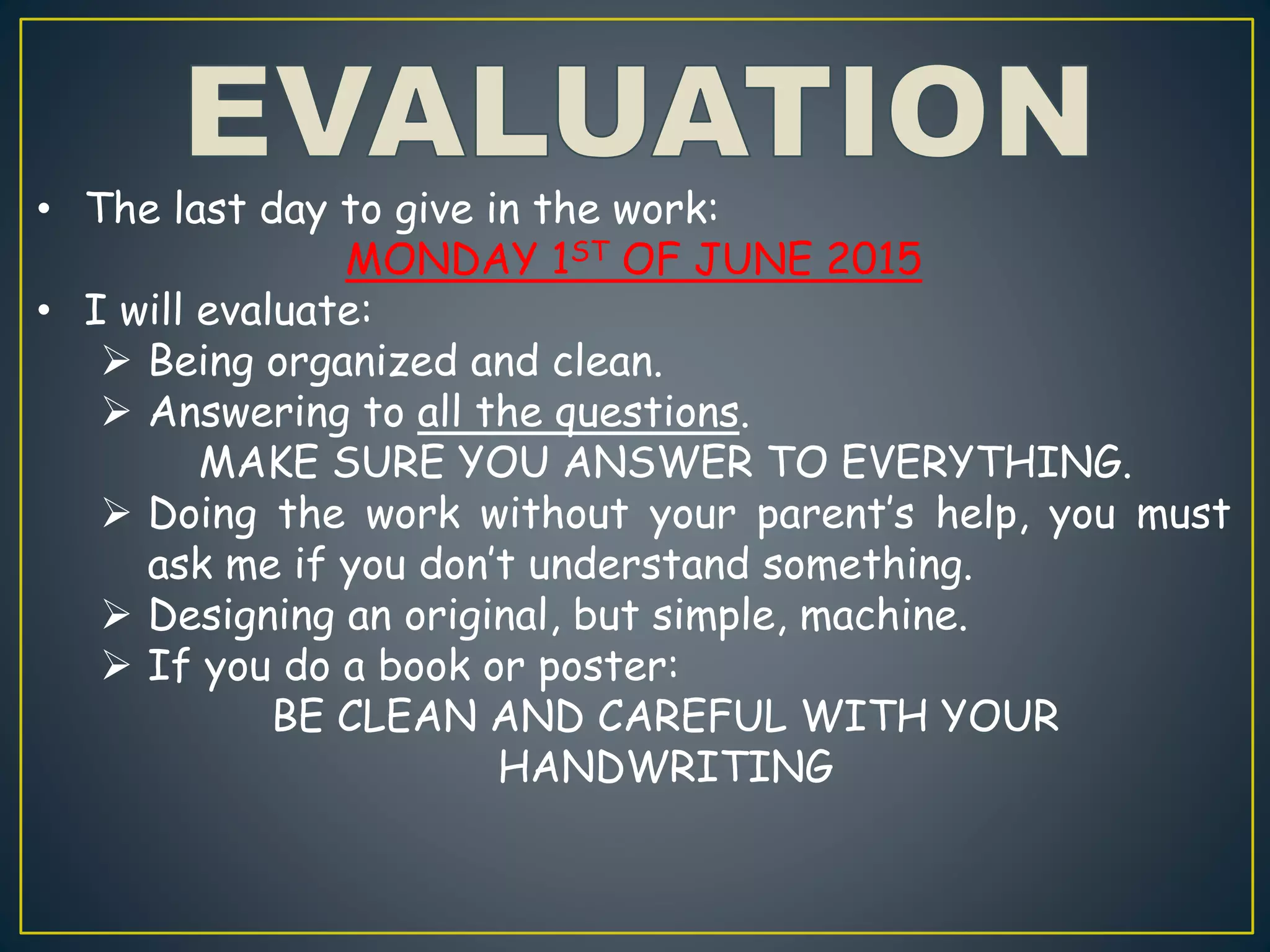 • The last day to give in the work:
MONDAY 1ST OF JUNE 2015
• I will evaluate:
 Being organized and clean.
 Answering to all the questions.
MAKE SURE YOU ANSWER TO EVERYTHING.
 Doing the work without your parent’s help, you must
ask me if you don’t understand something.
 Designing an original, but simple, machine.
 If you do a book or poster:
BE CLEAN AND CAREFUL WITH YOUR
HANDWRITING
 