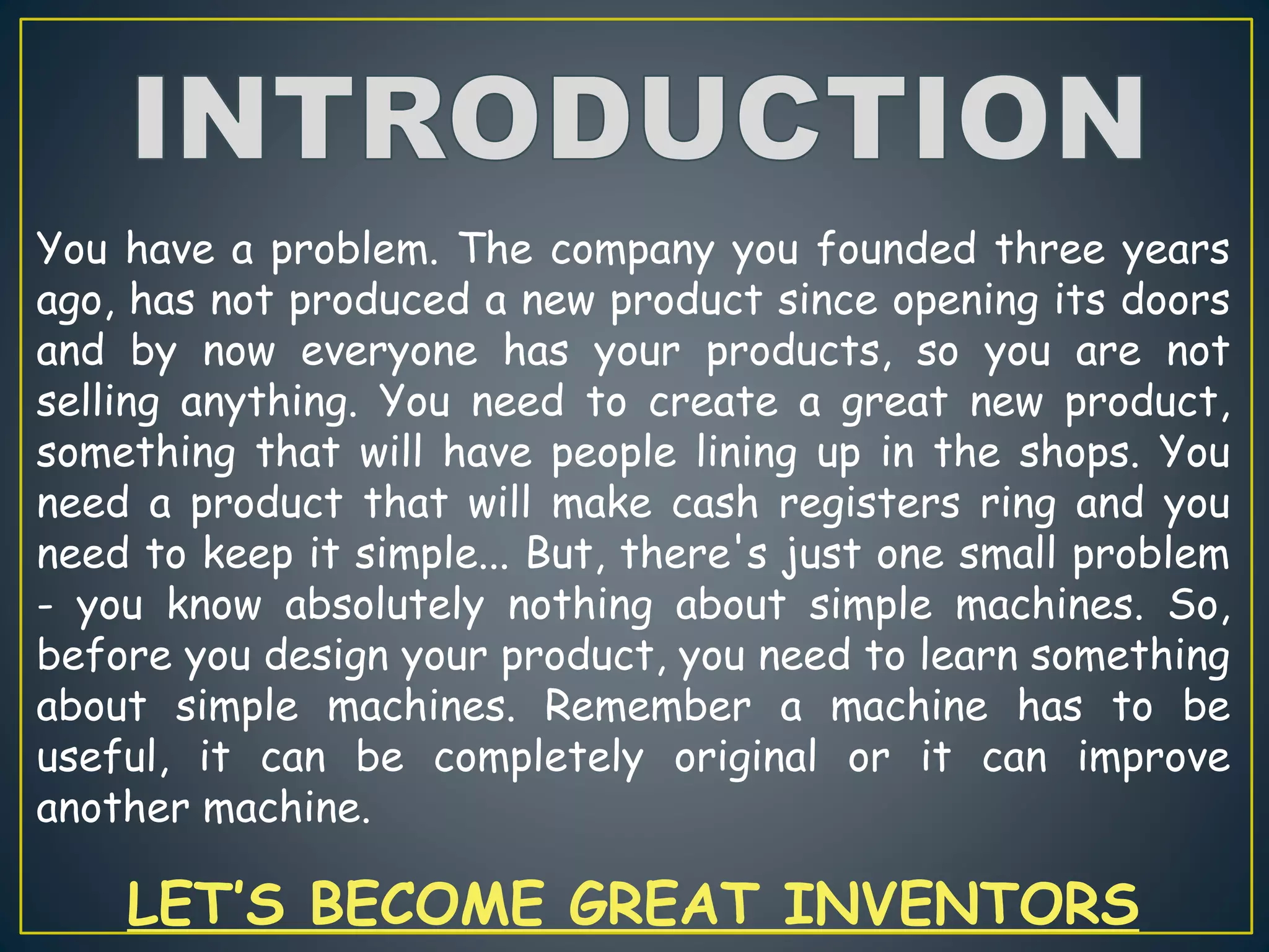 You have a problem. The company you founded three years
ago, has not produced a new product since opening its doors
and by now everyone has your products, so you are not
selling anything. You need to create a great new product,
something that will have people lining up in the shops. You
need a product that will make cash registers ring and you
need to keep it simple... But, there's just one small problem
- you know absolutely nothing about simple machines. So,
before you design your product, you need to learn something
about simple machines. Remember a machine has to be
useful, it can be completely original or it can improve
another machine.
LET’S BECOME GREAT INVENTORS
 
