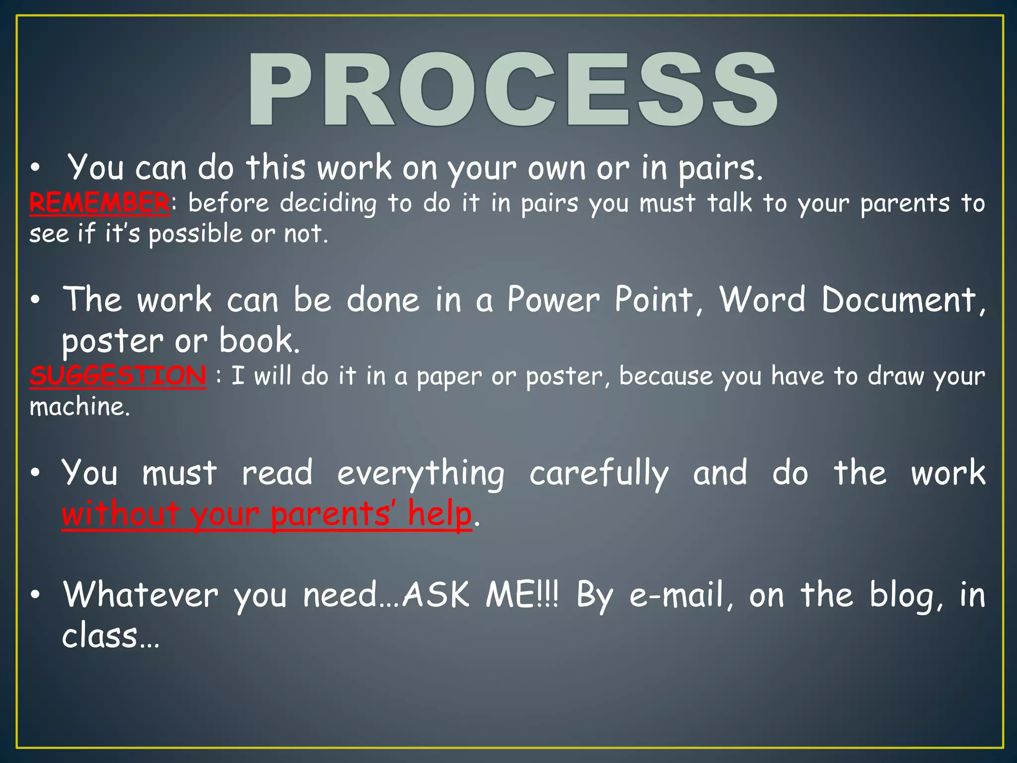 • You can do this work on your own or in pairs.
REMEMBER: before deciding to do it in pairs you must talk to your parents to
see if it’s possible or not.
• The work can be done in a Power Point, Word Document,
poster or book.
SUGGESTION : I will do it in a paper or poster, because you have to draw your
machine.
• You must read everything carefully and do the work
without your parents’ help.
• Whatever you need…ASK ME!!! By e-mail, on the blog, in
class…
 