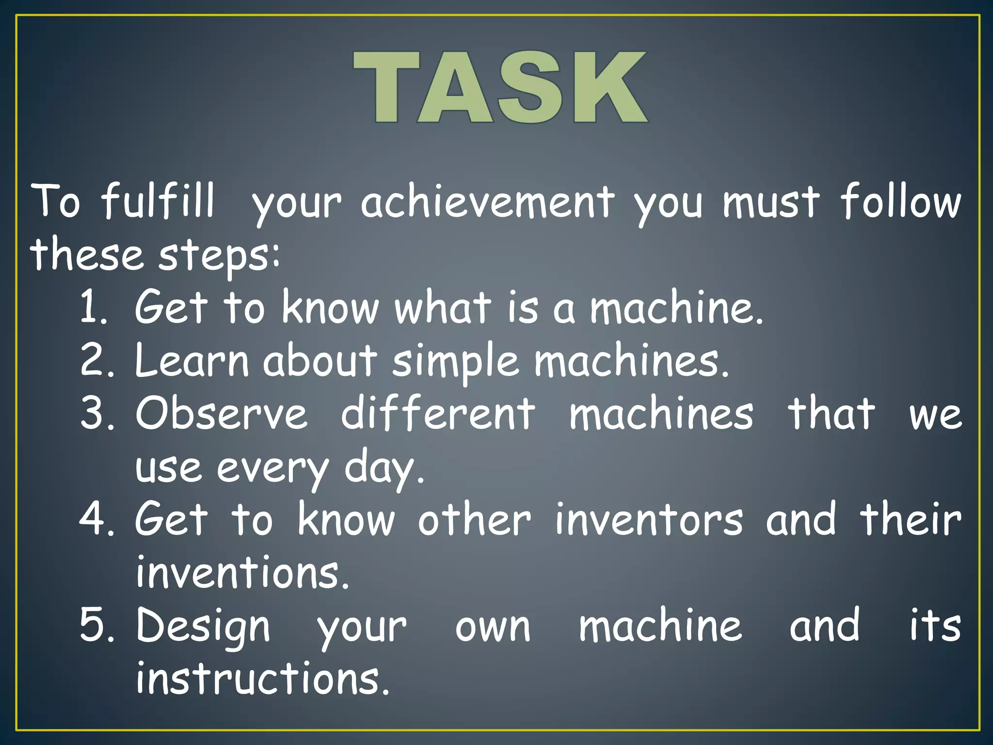 To fulfill your achievement you must follow
these steps:
1. Get to know what is a machine.
2. Learn about simple machines.
3. Observe different machines that we
use every day.
4. Get to know other inventors and their
inventions.
5. Design your own machine and its
instructions.
 