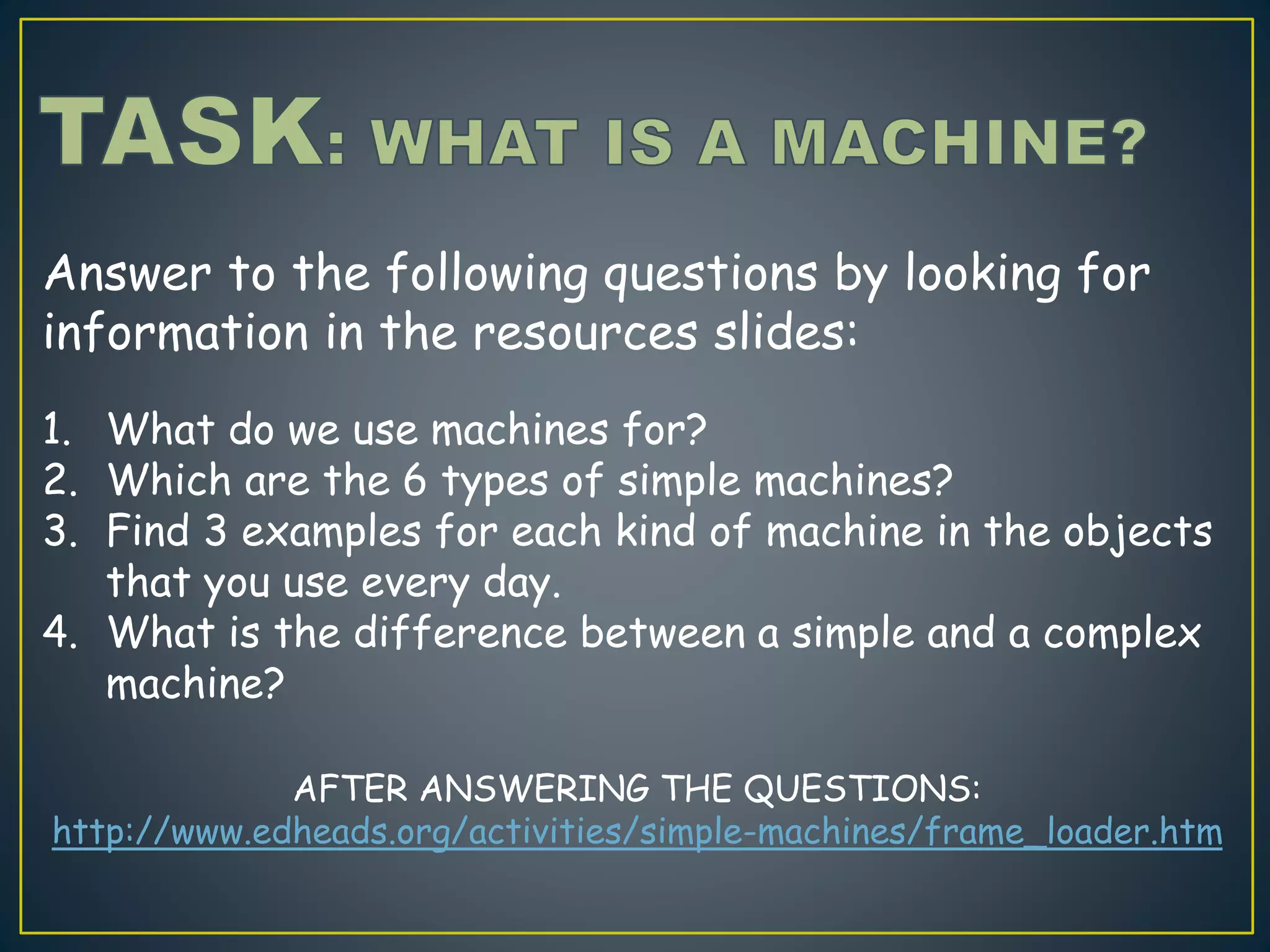 Answer to the following questions by looking for
information in the resources slides:
1. What do we use machines for?
2. Which are the 6 types of simple machines?
3. Find 3 examples for each kind of machine in the objects
that you use every day.
4. What is the difference between a simple and a complex
machine?
AFTER ANSWERING THE QUESTIONS:
http://www.edheads.org/activities/simple-machines/frame_loader.htm
 
