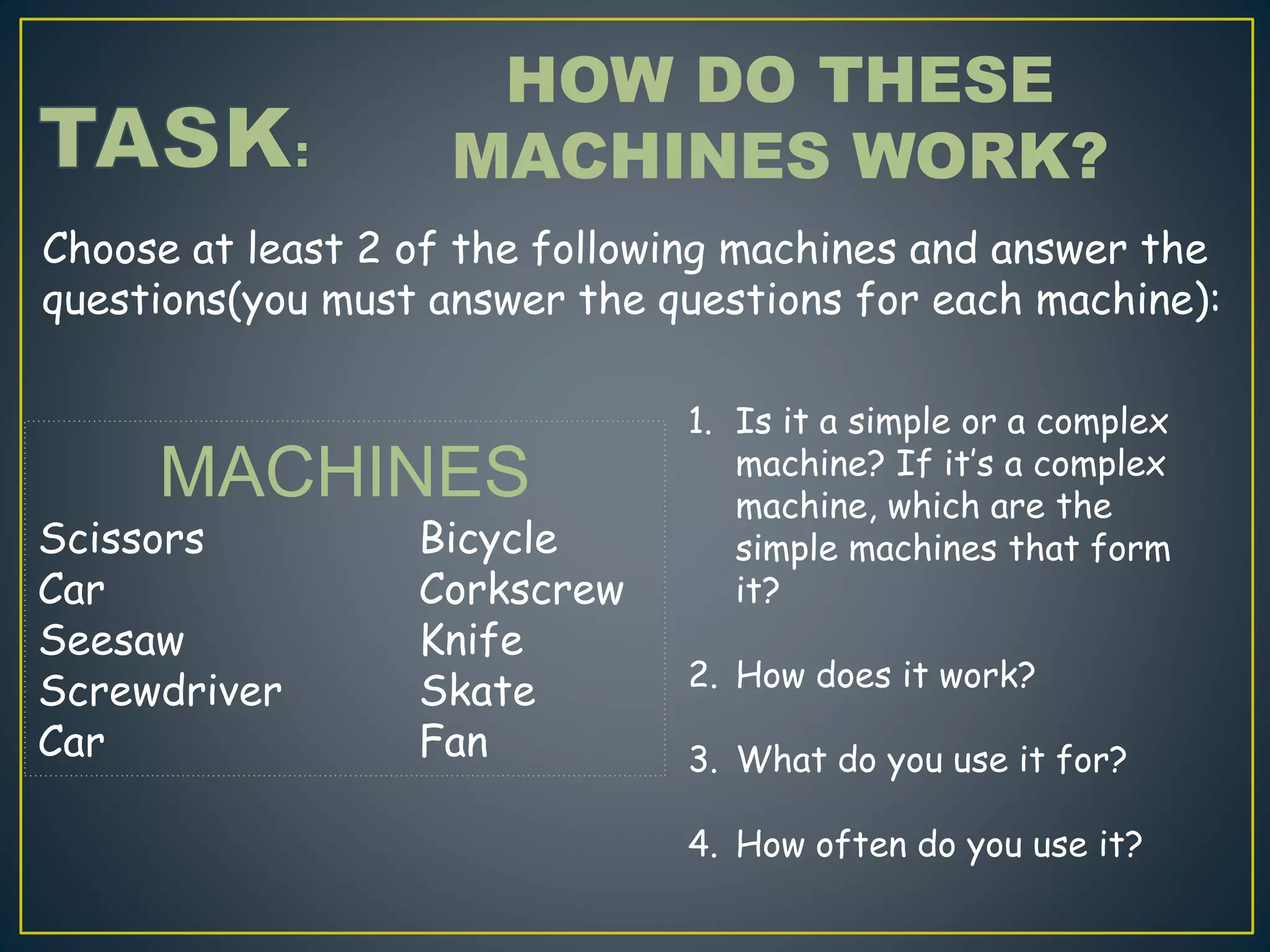Choose at least 2 of the following machines and answer the
questions(you must answer the questions for each machine):
HOW DO THESE
MACHINES WORK?
MACHINES
Scissors Bicycle
Car Corkscrew
Seesaw Knife
Screwdriver Skate
Car Fan
1. Is it a simple or a complex
machine? If it’s a complex
machine, which are the
simple machines that form
it?
2. How does it work?
3. What do you use it for?
4. How often do you use it?
 