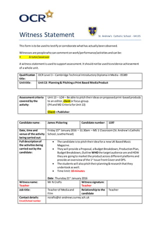 Witness Statement St. Andrew’s Catholic School - 64135
Thisform isto be usedto testifyorcorroborate whathas actuallybeenobserved.
Witnessesare peoplewhocancommentonwork/performance/activitiesandcanbe:
• A tutor/assessor
A witness statementisusedtosupport assessment. Itshouldnotbe usedtoevidence achievement
of a whole unit.
Qualification
title:
OCR Level 3 – Cambridge Technical IntroductoryDiplomainMedia - 05389
Unittitle: Unit13: Planning& Pitchinga Print Based MediaProduct
Assessmentcriteria
coveredby the
activity:
Unit 13 – LO4 – Be able to pitchtheirideasonproposedprint-basedproducts
to an editor, clientorfocus group.
(P4 and M2 CriteriaforUnit 13)
Client= Publisher
Candidate name: James Pickering Candidate number: 1197
Date, time and
venue of the activity
beingcarried out:
Friday15th
January2016 – 11:30am – MS 1 Classroom(St.Andrew’sCatholic
School,Leatherhead)
Full descriptionof
the activitiesbeing
carried out by the
candidate:
 The candidate isto pitchtheirideafora new UK BasedMusic
Magazine.
 Theywill provide aProposal,aBudgetBreakdown,ProductionPlan,
BudgetBreakdown,Outline WHOthe targetaudience are andHOW
theyare goingto marketthe productacross differentplatformsand
provide anoverview of the 1st
Issue FrontCoverand DPS.
 The studentswill alsopitchtheirplanning&researchthatthey
undertookaswell.
 Time limit:10 minutes
Date: Thursday21st
January 2016
Witnessname:
Teacher
Mr N Crafts Witnesssignature:
Teacher
Job title: Teacherof Mediaand
Film
Relationshipto the
candidate
Teacher
Contact details:
Email/School number
ncrafts@st-andrews.surrey.sch.uk
 