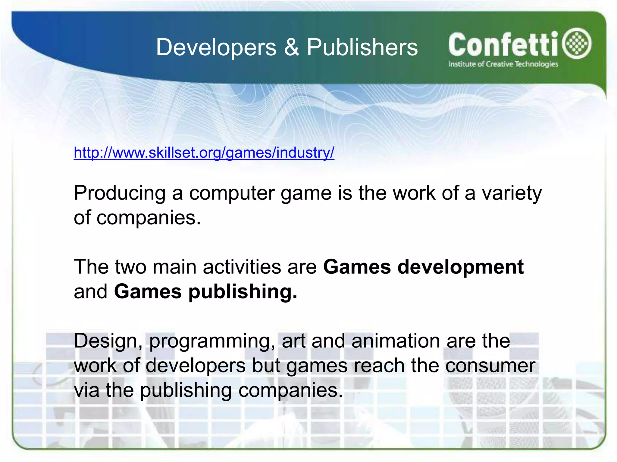 Developers & Publishershttp://www.skillset.org/games/industry/Producing a computer game is the work of a variety of companies.The two main activities are Games development and Games publishing.Design, programming, art and animation are the work of developers but games reach the consumer via the publishing companies.