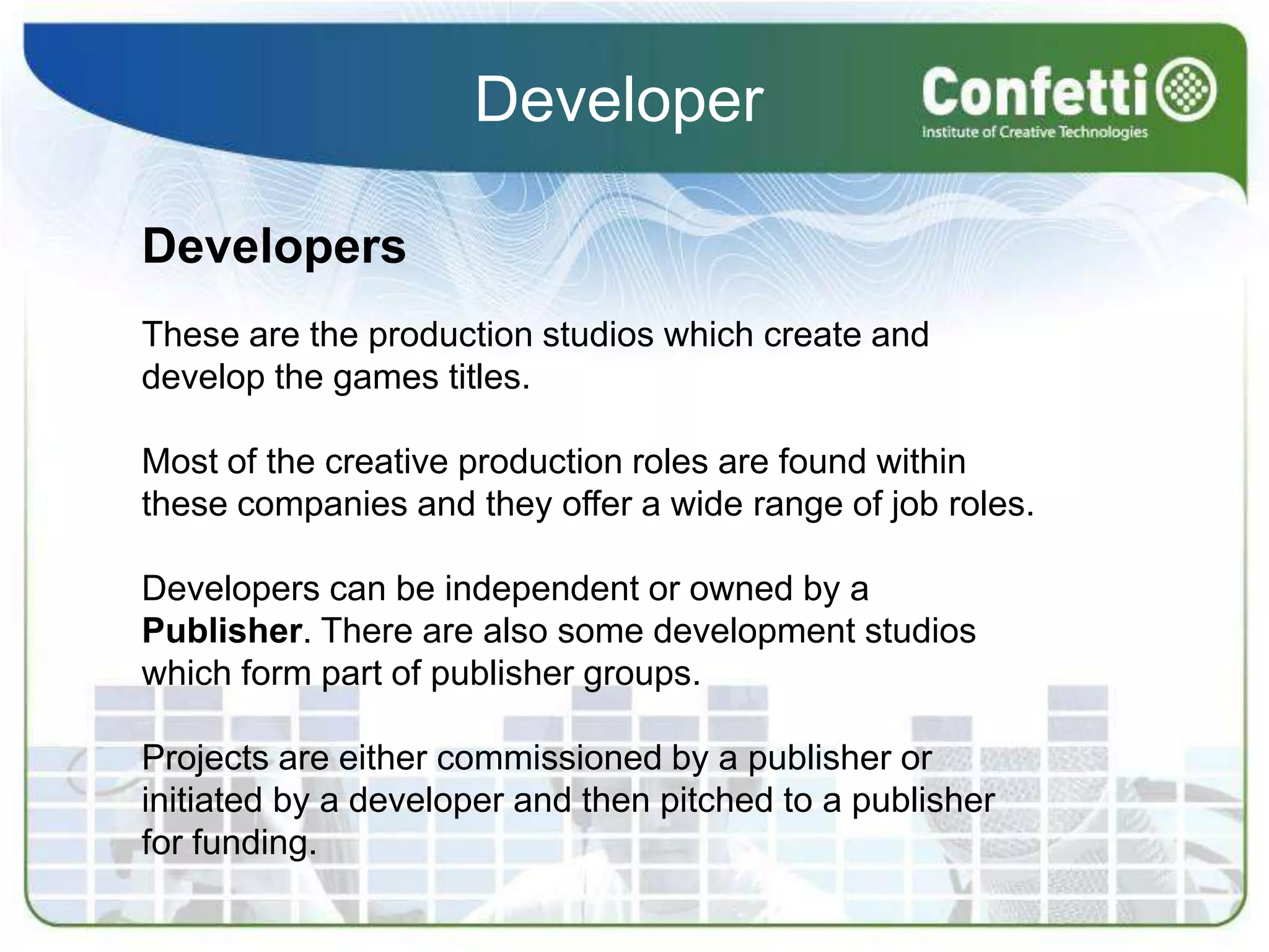 DeveloperDevelopersThese are the production studios which create and develop the games titles. Most of the creative production roles are found within these companies and they offer a wide range of job roles.Developers can be independent or owned by a Publisher. There are also some development studios which form part of publisher groups. Projects are either commissioned by a publisher or initiated by a developer and then pitched to a publisher for funding.