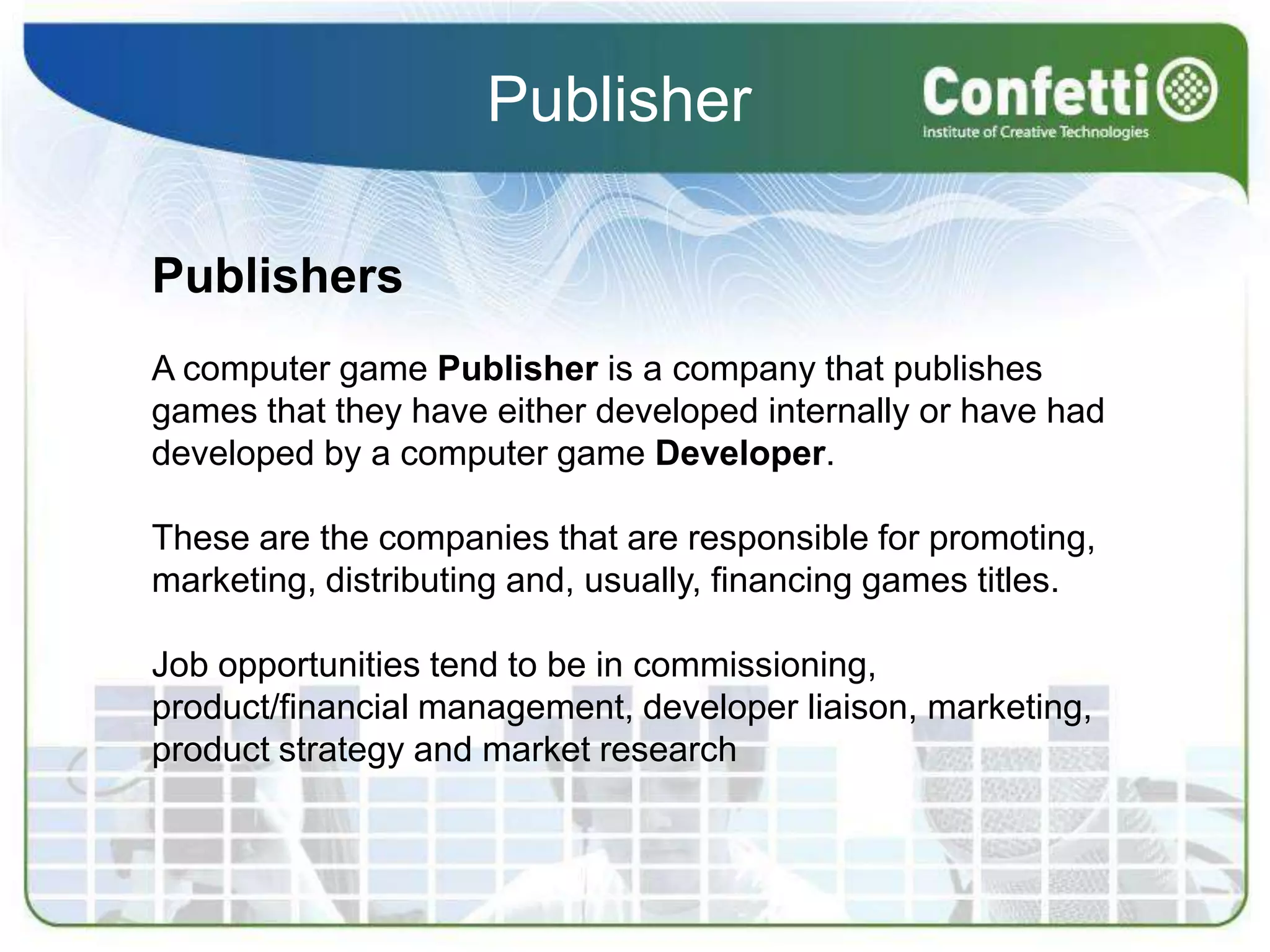 PublisherPublishersA computer game Publisher is a company that publishes games that they have either developed internally or have had developed by a computer game Developer.These are the companies that are responsible for promoting, marketing, distributing and, usually, financing games titles.Job opportunities tend to be in commissioning, product/financial management, developer liaison, marketing, product strategy and market research