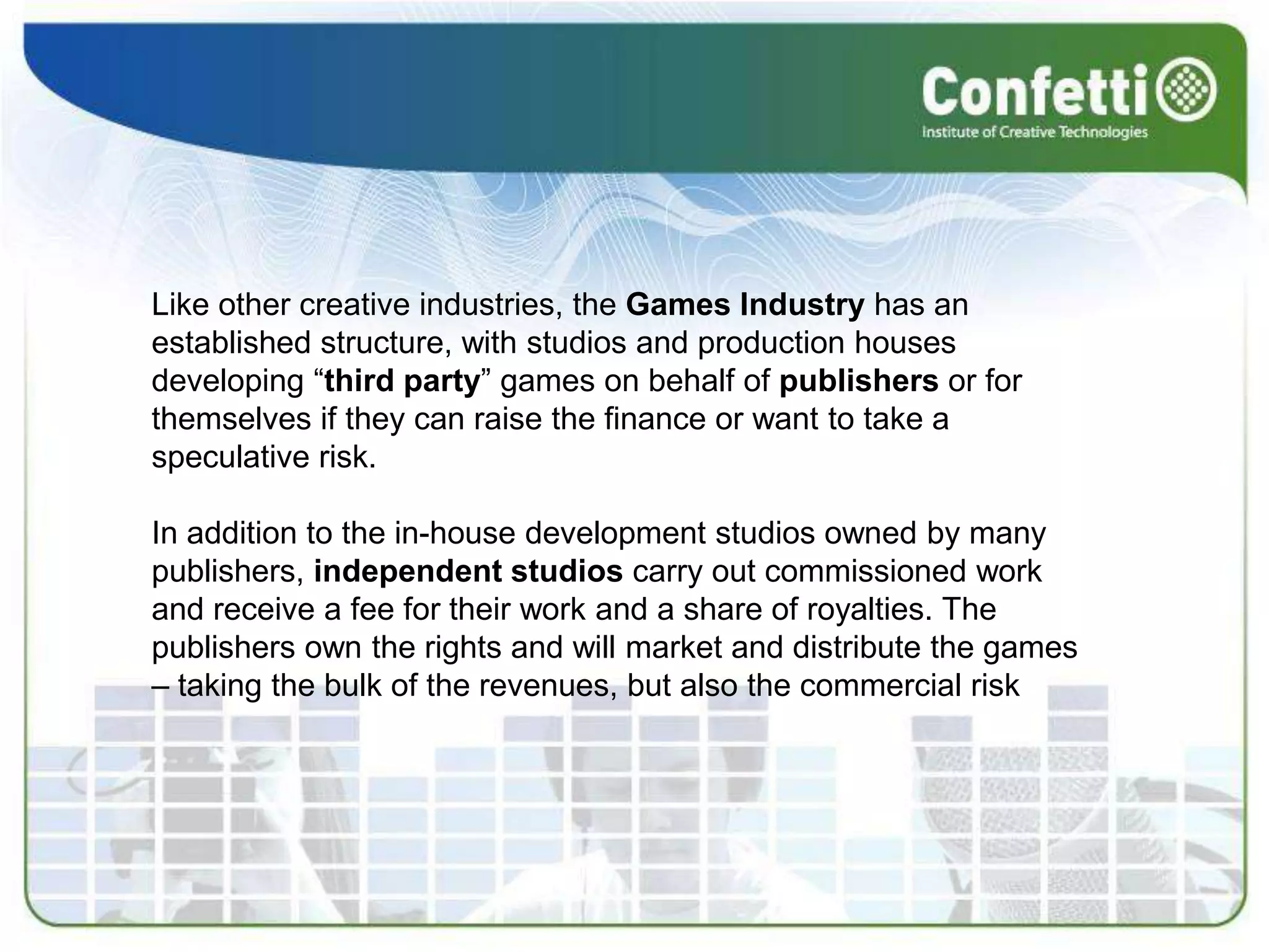 Like other creative industries, the Games Industry has an established structure, with studios and production houses developing “third party” games on behalf of publishers or for themselves if they can raise the finance or want to take a speculative risk.In addition to the in-house development studios owned by many publishers, independent studios carry out commissioned work and receive a fee for their work and a share of royalties. The publishers own the rights and will market and distribute the games – taking the bulk of the revenues, but also the commercial risk