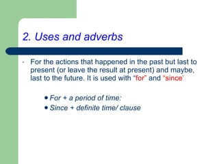 2. Uses and adverbs For the actions that happened in the past but last to present (or leave the result at present) and maybe, last to the future. It is used with “ for”  and  “since’ For + a period of time: Since + definite time/ clause 