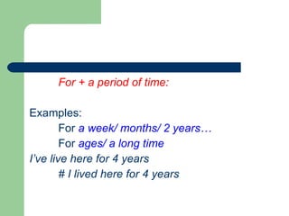 For + a period of time: Examples: For  a week/ months/ 2 years… For  ages/ a long time I’ve live here for 4 years # I lived here for 4 years 