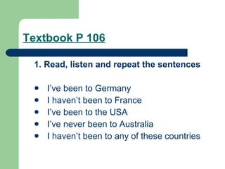 Textbook P 106 1. Read, listen and repeat the sentences I’ve been to Germany I haven’t been to France I’ve been to the USA I’ve never been to Australia I haven’t been to any of these countries 
