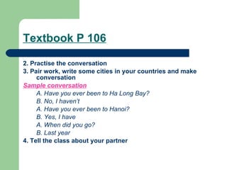 Textbook P 106 2. Practise the conversation 3. Pair work, write some cities in your countries and   make conversation Sample conversation A. Have you ever been to Ha Long Bay?  B. No, I haven’t A. Have you ever been to Hanoi?  B. Yes, I have A. When did you go? B. Last year 4. Tell the class about your partner   