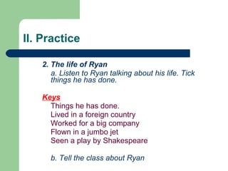 II. Practice 2. The life of Ryan a. Listen to Ryan talking about his life. Tick things he has done. Keys Things he has done. Lived in a foreign country Worked for a big company Flown in a jumbo jet Seen a play by Shakespeare b. Tell the class about Ryan   