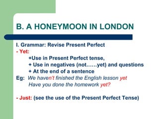 B. A HONEYMOON IN LONDON I. Grammar: Revise Present Perfect - Yet:   +Use in Present Perfect tense,  + Use in negatives (not……yet) and questions + At the end of a sentence  Eg:  We have n’t  finished the English lesson  yet Have you done the homework  yet? - Just:  (see the use of the Present Perfect Tense) 