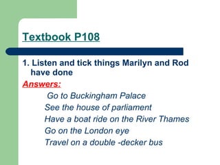 Textbook P108 1. Listen and tick things Marilyn and Rod have done Answers:   Go to Buckingham Palace See the house of parliament  Have a boat ride on the River Thames Go on the London eye Travel on a double -decker bus 