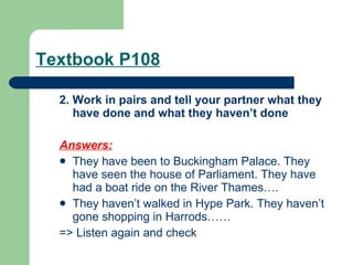 Textbook P108 2. Work in pairs and tell your partner what they have done and what they haven’t done Answers:   They have been to Buckingham Palace. They have seen the house of Parliament. They have had a boat ride on the River Thames…. They haven’t walked in Hype Park. They haven’t gone shopping in Harrods…… => Listen again and check 