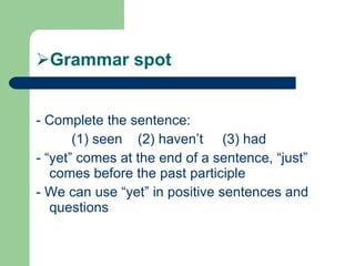 Grammar spot - Complete the sentence:  (1) seen  (2) haven’t  (3) had - “yet” comes at the end of a sentence, “just” comes before the past participle - We can use “yet” in positive sentences and questions 