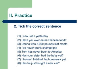 II. Practice 2. Tick the correct sentence (1) I saw John yesterday (2) Have you ever eaten Chinese food? (3) Donna won 5,000 pounds last month (4) I’ve never drunk champagne (5) Tom has never been to America (6) Has your sister had the baby yet? (7) I haven’t finished the homework yet. (8) Has he just bought a new car? 