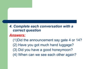 4. Complete each conversation with a correct question Answers: (1)Did the announcement say gate 4 or 14? (2) Have you got much hand luggage? (3) Did you have a good honeymoon? (4) When can we see each other again?  