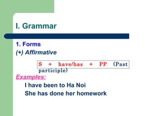I. Grammar 1. Forms (+) Affirmative Examples: I have been to Ha Noi She has done her homework   S + have/has + PP  (Past participle) 
