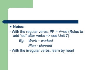 Notes:  - With the regular verbs, PP = V+ed (Rules to add “ed” after verbs => see Unit 7) Eg:  Work – worked Plan - planned - With the irregular verbs, learn by heart  