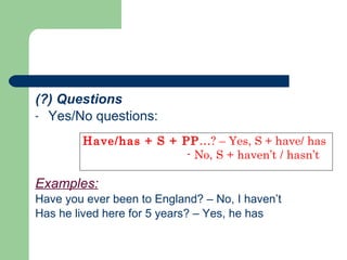 (?) Questions Yes/No questions:  Examples:   Have you ever been to England? – No, I haven’t Has he lived here for 5 years? – Yes, he has Have/has + S + PP …? – Yes, S + have/ has - No, S + haven’t / hasn’t   