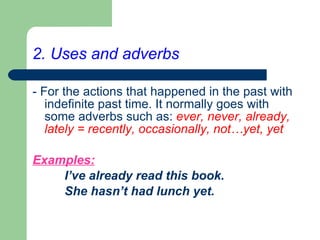 2. Uses and adverbs - For the actions that happened in the past with indefinite past time. It normally goes with some adverbs such as:   ever, never, already, lately = recently, occasionally, not…yet, yet   Examples:   I’ve already read this book. She hasn’t had lunch yet.   