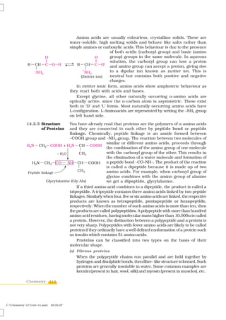 Amino acids are usually colourless, crystalline solids. These are
                                         water-soluble, high melting solids and behave like salts rather than
                                         simple amines or carboxylic acids. This behaviour is due to the presence
                                                               of both acidic (carboxyl group) and basic (amino
                                                               group) groups in the same molecule. In aqueous
                                                               solution, the carboxyl group can lose a proton
                                                               and amino group can accept a proton, giving rise
                                                               to a dipolar ion known as zwitter ion. This is
                                                               neutral but contains both positive and negative
                                                               charges.
                                            In zwitter ionic form, amino acids show amphoteric behaviour as
                                         they react both with acids and bases.
                                            Except glycine, all other naturally occurring α-amino acids are
                                         optically active, since the α-carbon atom is asymmetric. These exist
                                         both in ‘D’ and ‘L’ forms. Most naturally occurring amino acids have
                                         L-configuration. L-Aminoacids are represented by writing the –NH2 group
                                         on left hand side.

             14.2.3 Structure            You have already read that proteins are the polymers of α-amino acids
                    of Proteins          and they are connected to each other by peptide bond or peptide
                                         linkage. Chemically, peptide linkage is an amide formed between
                                         –COOH group and –NH2 group. The reaction between two molecules of
                                                               similar or different amino acids, proceeds through
                                                               the combination of the amino group of one molecule
                                                               with the carboxyl group of the other. This results in
                                                               the elimination of a water molecule and formation of
                                                               a peptide bond –CO–NH–. The product of the reaction
                                                               is called a dipeptide because it is made up of two
                                                               amino acids. For example, when carboxyl group of
                                                               glycine combines with the amino group of alanine
                                                               we get a dipeptide, glycylalanine.
                                             If a third amino acid combines to a dipeptide, the product is called a
                                         tripeptide. A tripeptide contains three amino acids linked by two peptide
                                         linkages. Similarly when four, five or six amino acids are linked, the respective
                                         products are known as tetrapeptide, pentapeptide or hexapeptide,
                                         respectively. When the number of such amino acids is more than ten, then
                                         the products are called polypeptides. A polypeptide with more than hundred
                                         amino acid residues, having molecular mass higher than 10,000u is called
                                         a protein. However, the distinction between a polypeptide and a protein is
                                         not very sharp. Polypeptides with fewer amino acids are likely to be called
                                         proteins if they ordinarily have a well defined conformation of a protein such
                                         as insulin which contains 51 amino acids.
                                             Proteins can be classified into two types on the basis of their
                                         molecular shape.
                                         (a) Fibrous proteins
                                             When the polypeptide chains run parallel and are held together by
                                             hydrogen and disulphide bonds, then fibre– like structure is formed. Such
                                             proteins are generally insoluble in water. Some common examples are
                                             keratin (present in hair, wool, silk) and myosin (present in muscles), etc.

             Chemistry 414




C:Chemistry-12Unit-14.pmd   28.02.07
 