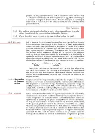 protein. During denaturation 2° and 3° structures are destroyed but
                                1º structure remains intact. The coagulation of egg white on boiling is
                                a common example of denaturation. Another example is curdling of
                                milk which is caused due to the formation of lactic acid by the bacteria
                                present in milk.

                                                                                   Intext Questions
          14.4     The melting points and solubility in water of amino acids are generally
                   higher than that of the corresponding halo acids. Explain.
          14.5     Where does the water present in the egg go after boiling the egg?


  14.3 Enzymes                  Life is possible due to the coordination of various chemical reactions in
                                living organisms. An example is the digestion of food, absorption of
                                appropriate molecules and ultimately production of energy. This process
                                involves a sequence of reactions and all these reactions occur in the
                                body under very mild conditions. This occurs with the help of certain
                                biocatalysts called enzymes. Almost all the enzymes are globular
                                proteins. Enzymes are very specific for a particular reaction and for a
                                particular substrate. They are generally named after the compound or
                                class of compounds upon which they work. For example, the enzyme
                                that catalyses hydrolysis of maltose into glucose is named as maltase.
                                                      Maltase
                                         C12 H22 O11 ⎯⎯⎯⎯⎯ 2 C6 H12 O6
                                                              →
                                          Maltose                  G lucose

                                   Sometimes enzymes are also named after the reaction, where they
                                are used. For example, the enzymes which catalyse the oxidation of
                                one substrate with simultaneous reduction of another substrate are
                                named as oxidoreductase enzymes. The ending of the name of an
                                enzyme is -ase.
  14.3.1 Mechanism              Enzymes are needed only in small quantities for the progress of a reaction.
         of Enzyme              Similar to the action of chemical catalysts, enzymes are said to reduce
         Action                 the magnitude of activation energy. For example, activation energy for
                                acid hydrolysis of sucrose is 6.22 kJ mol–1, while the activation energy is
                                only 2.15 kJ mol–1 when hydrolysed by the enzyme, sucrase. Mechanism
                                for the enzyme action has been discussed in Unit 5.

  14.4 Vitamins                 It has been observed that certain organic compounds are required in
                                small amounts in our diet but their deficiency causes specific diseases.
                                These compounds are called vitamins. Most of the vitamins cannot be
                                synthesised in our body but plants can synthesise almost all of them,
                                so they are considered as essential food factors. However, the bacteria
                                of the gut can produce some of the vitamins required by us. All the
                                vitamins are generally available in our diet. Different vitamins belong
                                to various chemical classes and it is difficult to define them on the
                                basis of structure. They are generally regarded as organic compounds
                                required in the diet in small amounts to perform specific
                                biological functions for normal maintenance of optimum growth

                                                                                       417   Biomolecules




C:Chemistry-12Unit-14.pmd   28.02.07
 