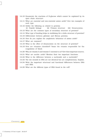 14.10 Enumerate the reactions of D-glucose which cannot be explained by its
                               open chain structure.
                         14.11 What are essential and non-essential amino acids? Give two examples of
                               each type.
                         14.12 Define the following as related to proteins
                               (i) Peptide linkage        (ii) Primary structure       (iii) Denaturation.
                         14.13 What are the common types of secondary structure of proteins?
                         14.14 What type of bonding helps in stabilising the α-helix structure of proteins?
                         14.15 Differentiate between globular and fibrous proteins.
                         14.16 How do you explain the amphoteric behaviour of amino acids?
                         14.17 What are enzymes?
                         14.18 What is the effect of denaturation on the structure of proteins?
                         14.19 How are vitamins classified? Name the vitamin responsible for the
                               coagulation of blood.
                         14.20 Why are vitamin A and vitamin C essential to us? Give their important sources.
                         14.21 What are nucleic acids? Mention their two important functions.
                         14.22 What is the difference between a nucleoside and a nucleotide?
                         14.23 The two strands in DNA are not identical but are complementary. Explain.
                         14.24 Write the important structural and functional differences between DNA
                               and RNA.
                         14.25 What are the different types of RNA found in the cell?




             Chemistry 424




C:Chemistry-12Unit-14.pmd   28.02.07
 