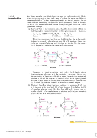14.1.7                        You have already read that disaccharides on hydrolysis with dilute
  Disaccharides                 acids or enzymes yield two molecules of either the same or different
                                monosaccharides. The two monosaccharides are joined together by an
                                oxide linkage formed by the loss of a water molecule. Such a linkage
                                between two monosaccharide units through oxygen atom is called
                                glycosidic linkage.
                                  (i) Sucrose: One of the common disaccharides is sucrose which on
                                      hydrolysis gives equimolar mixture of D-(+)-glucose and D-(-) fructose.



                                            These two monosaccharides are held together by a glycosidic
                                         linkage between C1 of α-glucose and C2 of β-fructose. Since the
                                         reducing groups of glucose and fructose are involved in glycosidic
                                         bond formation, sucrose is a non reducing sugar.




                                         Sucrose is dextrorotatory but after hydrolysis gives
                                      dextrorotatory glucose and laevorotatory fructose. Since the
                                      laevorotation of fructose (–92.4°) is more than dextrorotation of
                                      glucose (+ 52.5°), the mixture is laevorotatory. Thus, hydrolysis of
                                      sucrose brings about a change in the sign of rotation, from dextro
                                      (+) to laevo (–) and the product is named as invert sugar.
                                 (ii) Maltose: Another disaccharide, maltose is composed of two
                                      α-D-glucose units in which C1 of one glucose (I) is linked to C4
                                      of another glucose unit (II). The free aldehyde group can be
                                      produced at C1 of second glucose in solution and it shows reducing
                                      properties so it is a reducing sugar.




                                                                                        409    Biomolecules




C:Chemistry-12Unit-14.pmd   28.02.07
 
