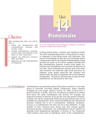 Unit




Objectives
                                                           14
                                                   Biomolecules
After studying this Unit, you will be
able to
• define the biomolecules like          “It is the harmonious and synchronous progress of chemical
    carbohydrates,    proteins   and    reactions in body which leads to life”.
    nucleic acids;
• classify carbohydrates, proteins,
    nucleic acids and vitamins on the   A living system grows, sustains and reproduces itself.
    basis of their structures;          The most amazing thing about a living system is that it
• explain the difference between        is composed of non-living atoms and molecules. The
    DNA and RNA;                        pursuit of knowledge of what goes on chemically within
• appreciate the role of biomolecules   a living system falls in the domain of biochemistry. Living
    in biosystem.                       systems are made up of various complex biomolecules
                                        like carbohydrates, proteins, nucleic acids, lipids, etc.
                                        Proteins and carbohydrates are essential constituents of
                                        our food. These biomolecules interact with each other
                                        and constitute the molecular logic of life processes. In
                                        addition, some simple molecules like vitamins and
                                        mineral salts also play an important role in the functions
                                        of organisms. Structures and functions of some of these
                                        biomolecules are discussed in this Unit.



14.1 Carbohydrates     Carbohydrates are primarily produced by plants and form a very large
                       group of naturally occurring organic compounds. Some common
                       examples are cane sugar, glucose, starch, etc. Most of them have a
                       general formula, Cx(H2O)y, and were considered as hydrates of carbon
                       from where the name carbohydrate was derived. For example, the
                       molecular formula of glucose (C6H12O6) fits into this general formula,
                       C6(H2O)6. But all the compounds which fit into this formula may not be
                       classified as carbohydrates. Acetic acid (CH3COOH) fits into this general
                       formula, C2(H2O)2 but is not a carbohydrate. Similarly, rhamnose,
                       C6H12O5 is a carbohydrate but does not fit in this definition. A large
                       number of their reactions have shown that they contain specific
                       functional groups. Chemically, the carbohydrates may be defined as
                       optically active polyhydroxy aldehydes or ketones or the compounds
                       which produce such units on hydrolysis. Some of the carbohydrates,
 